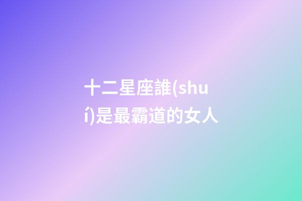十二星座誰(shuí)是最霸道的女人-第1張-星座運(yùn)勢(shì)-玄機(jī)派