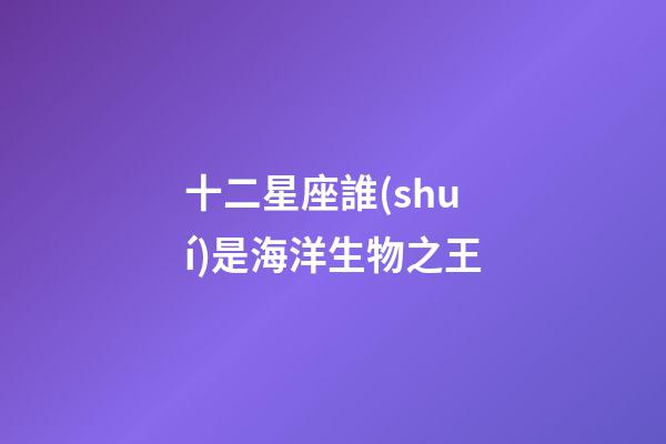 十二星座誰(shuí)是海洋生物之王-第1張-星座運(yùn)勢(shì)-玄機(jī)派