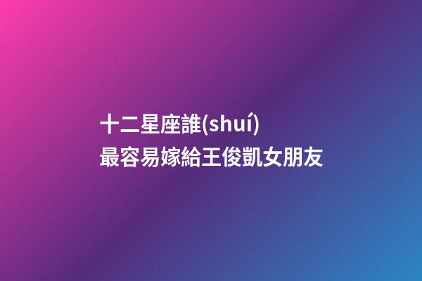 十二星座誰(shuí)最容易嫁給王俊凱女朋友-第1張-星座運(yùn)勢(shì)-玄機(jī)派