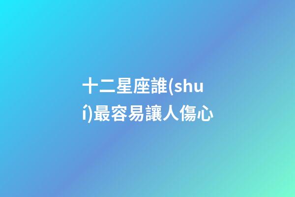 十二星座誰(shuí)最容易讓人傷心-第1張-星座運(yùn)勢(shì)-玄機(jī)派