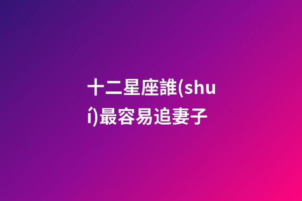 十二星座誰(shuí)最容易追妻子-第1張-星座運(yùn)勢(shì)-玄機(jī)派