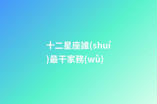 十二星座誰(shuí)最干家務(wù)-第1張-星座運(yùn)勢(shì)-玄機(jī)派