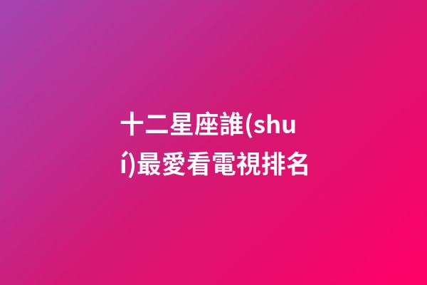 十二星座誰(shuí)最愛看電視排名-第1張-星座運(yùn)勢(shì)-玄機(jī)派
