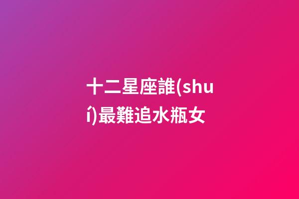 十二星座誰(shuí)最難追水瓶女-第1張-星座運(yùn)勢(shì)-玄機(jī)派
