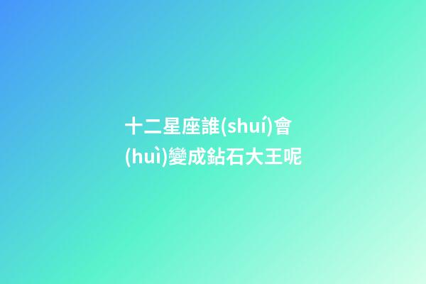 十二星座誰(shuí)會(huì)變成鉆石大王呢-第1張-星座運(yùn)勢(shì)-玄機(jī)派