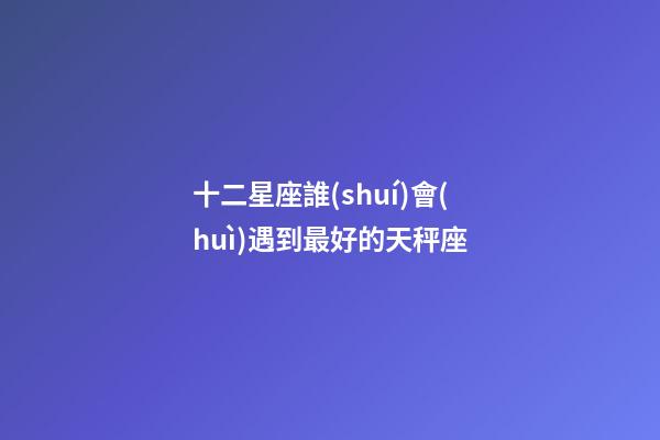 十二星座誰(shuí)會(huì)遇到最好的天秤座-第1張-星座運(yùn)勢(shì)-玄機(jī)派