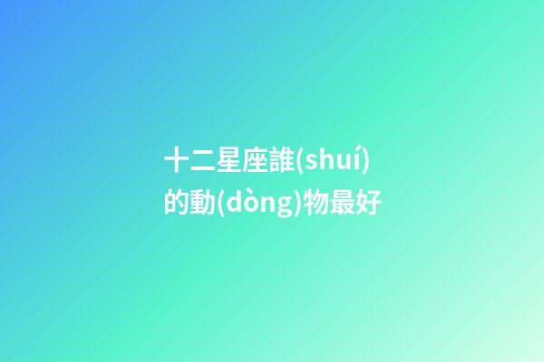 十二星座誰(shuí)的動(dòng)物最好-第1張-星座運(yùn)勢(shì)-玄機(jī)派
