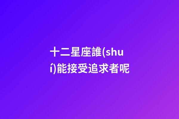 十二星座誰(shuí)能接受追求者呢-第1張-星座運(yùn)勢(shì)-玄機(jī)派