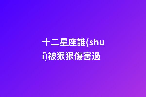 十二星座誰(shuí)被狠狠傷害過-第1張-星座運(yùn)勢(shì)-玄機(jī)派