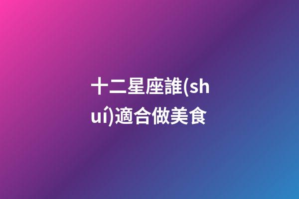 十二星座誰(shuí)適合做美食-第1張-星座運(yùn)勢(shì)-玄機(jī)派