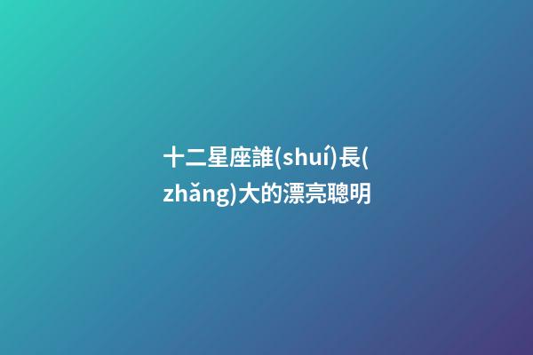 十二星座誰(shuí)長(zhǎng)大的漂亮聰明-第1張-星座運(yùn)勢(shì)-玄機(jī)派