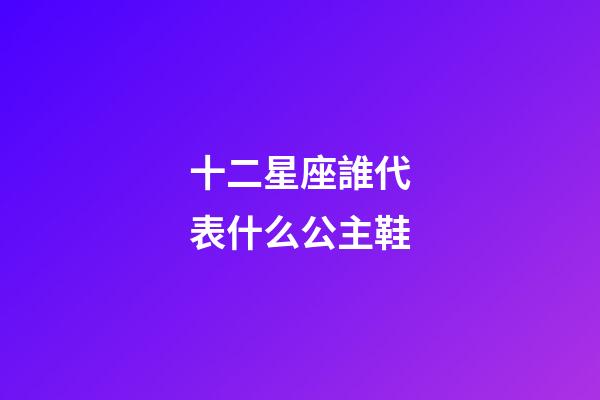 十二星座誰代表什么公主鞋-第1張-星座運(yùn)勢-玄機(jī)派