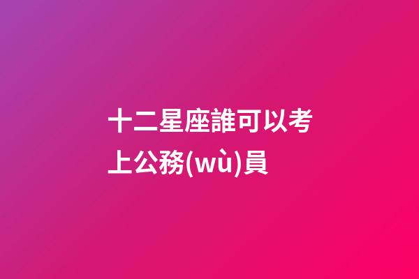 十二星座誰可以考上公務(wù)員-第1張-星座運(yùn)勢-玄機(jī)派