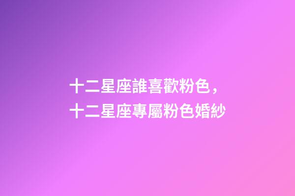 十二星座誰喜歡粉色，十二星座專屬粉色婚紗-第1張-觀點-玄機派