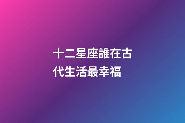 十二星座誰在古代生活最幸福-第1張-星座運(yùn)勢(shì)-玄機(jī)派
