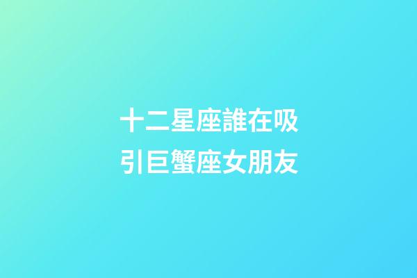 十二星座誰在吸引巨蟹座女朋友-第1張-星座運勢-玄機派