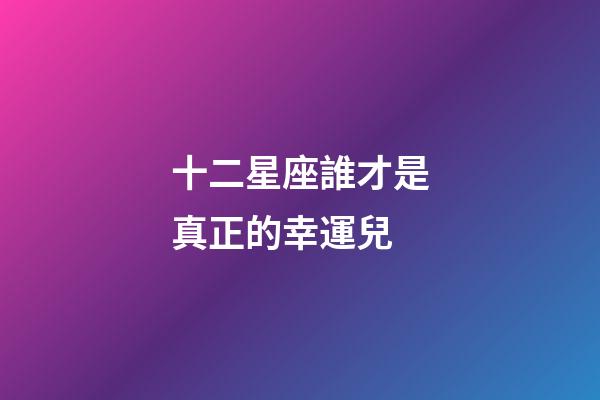 十二星座誰才是真正的幸運兒-第1張-星座運勢-玄機派