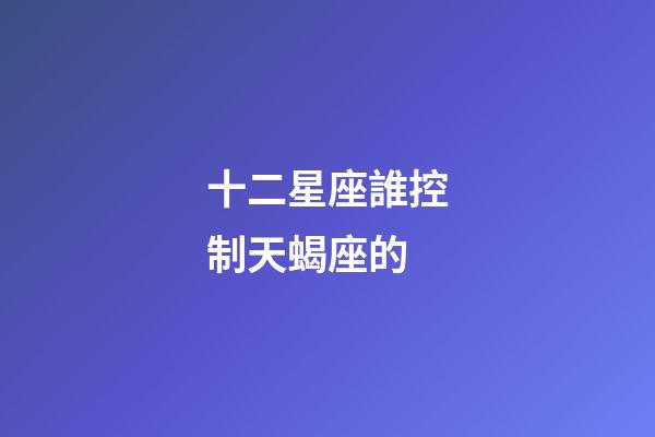 十二星座誰控制天蝎座的-第1張-星座運(yùn)勢(shì)-玄機(jī)派