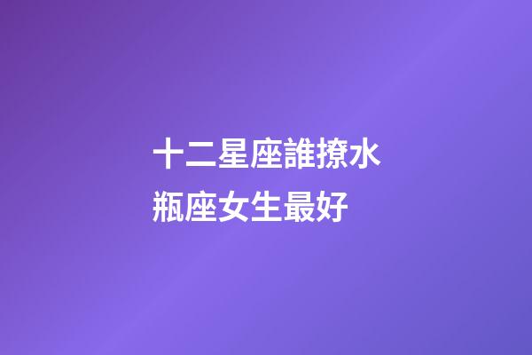 十二星座誰撩水瓶座女生最好-第1張-星座運勢-玄機派
