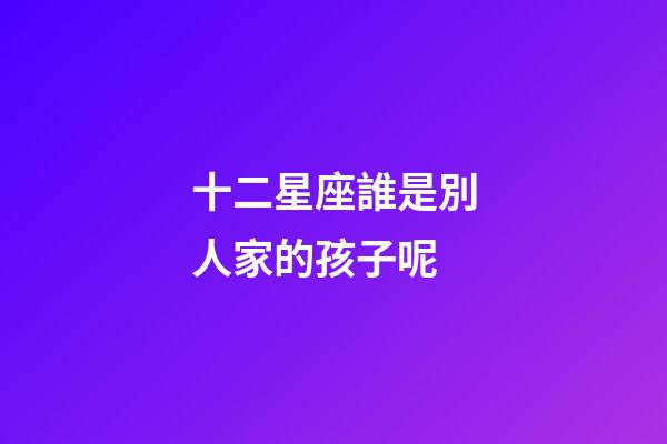 十二星座誰是別人家的孩子呢-第1張-星座運勢-玄機派