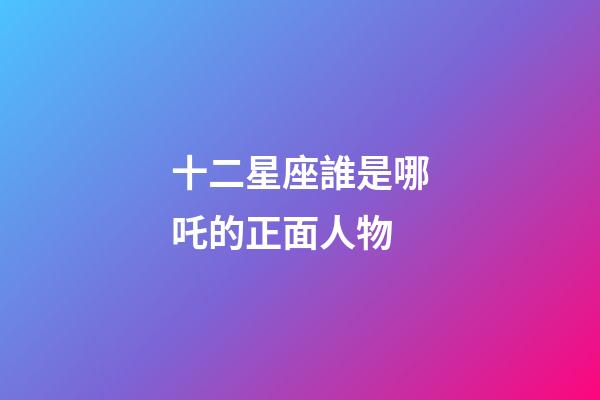 十二星座誰是哪吒的正面人物-第1張-星座運勢-玄機派