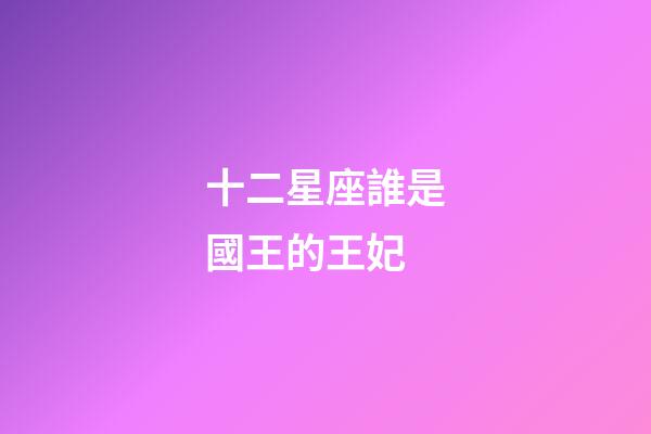 十二星座誰是國王的王妃-第1張-星座運勢-玄機派