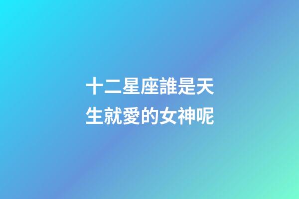 十二星座誰是天生就愛的女神呢-第1張-星座運勢-玄機派