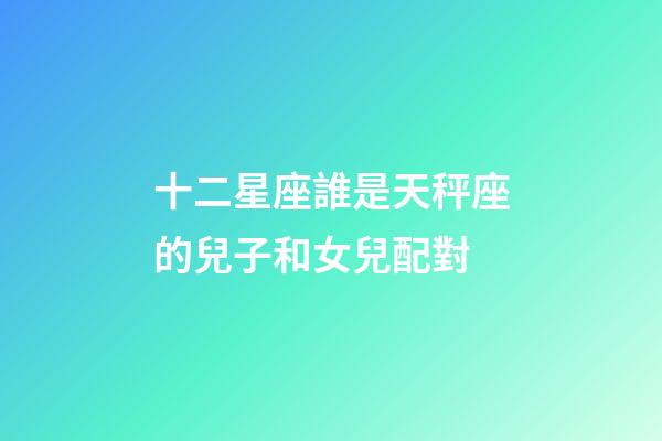 十二星座誰是天秤座的兒子和女兒配對-第1張-星座運勢-玄機派