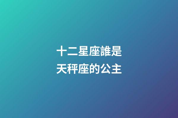 十二星座誰是天秤座的公主-第1張-星座運勢-玄機派