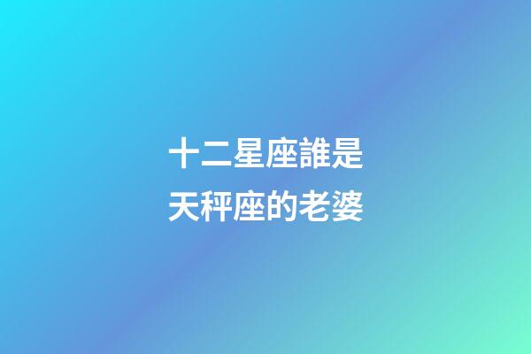 十二星座誰是天秤座的老婆-第1張-星座運勢-玄機派