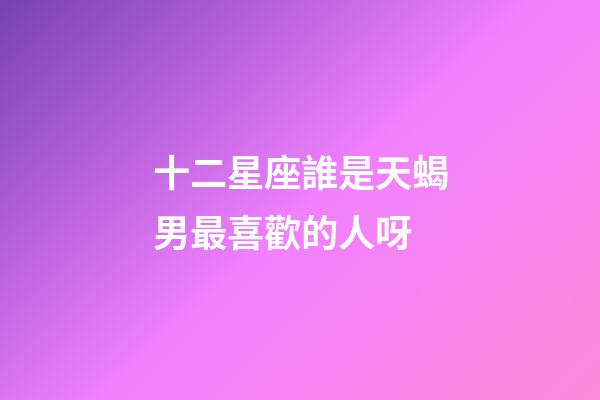 十二星座誰是天蝎男最喜歡的人呀-第1張-星座運勢-玄機派
