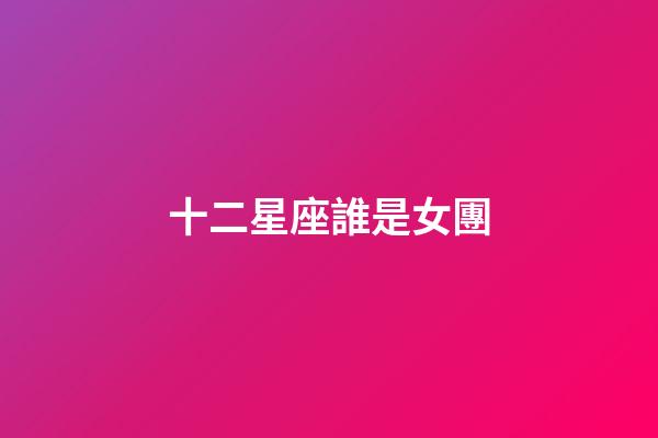 十二星座誰是女團-第1張-星座運勢-玄機派
