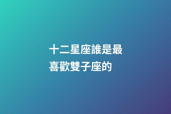 十二星座誰是最喜歡雙子座的-第1張-星座運勢-玄機派