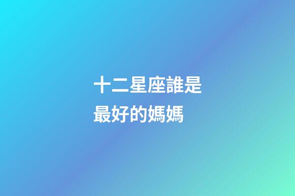 十二星座誰是最好的媽媽-第1張-星座運勢-玄機派