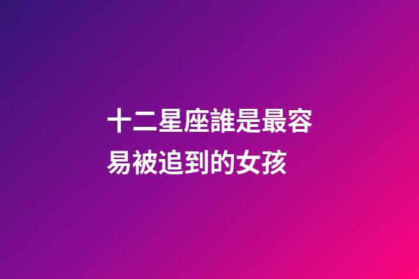 十二星座誰是最容易被追到的女孩-第1張-星座運勢-玄機派
