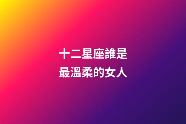 十二星座誰是最溫柔的女人-第1張-星座運勢-玄機派