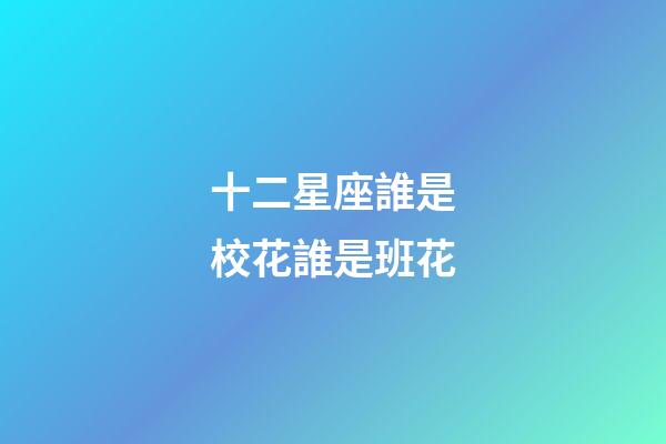 十二星座誰是校花誰是班花-第1張-星座運勢-玄機派