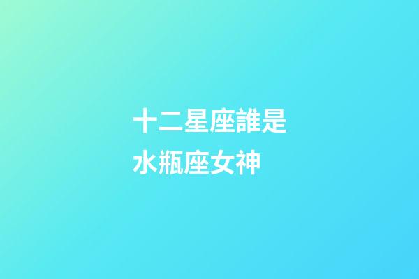 十二星座誰是水瓶座女神-第1張-星座運勢-玄機派