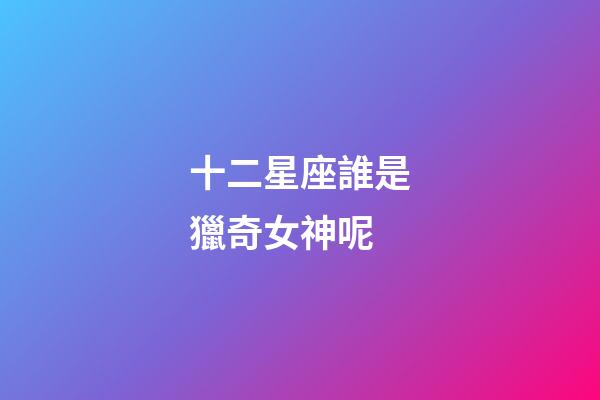 十二星座誰是獵奇女神呢-第1張-星座運勢-玄機派