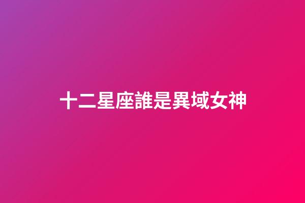 十二星座誰是異域女神-第1張-星座運勢-玄機派
