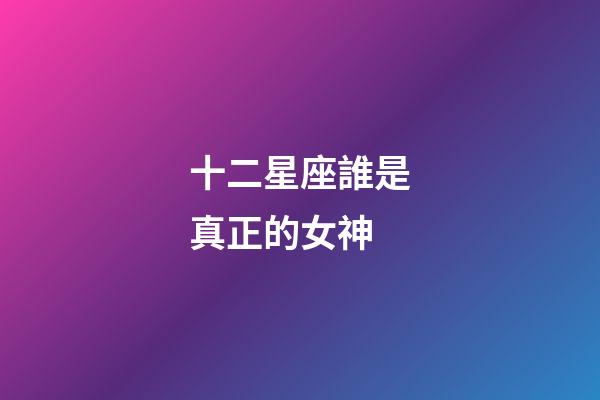 十二星座誰是真正的女神-第1張-星座運勢-玄機派