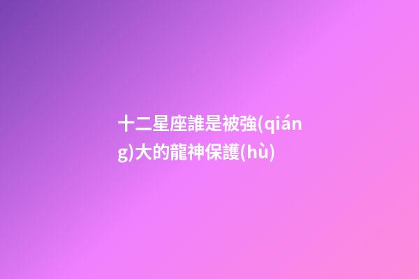 十二星座誰是被強(qiáng)大的龍神保護(hù)-第1張-星座運(yùn)勢(shì)-玄機(jī)派
