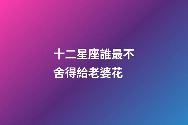 十二星座誰最不舍得給老婆花-第1張-星座運勢-玄機派