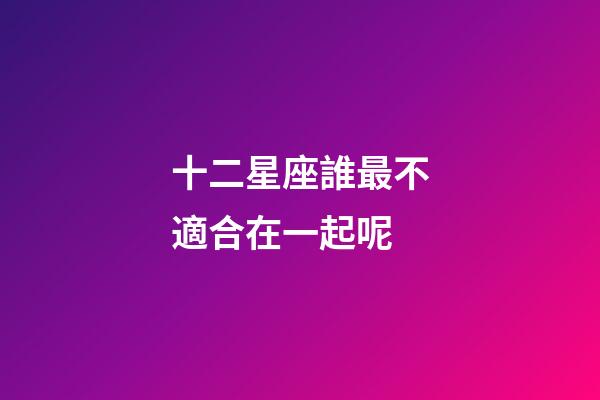 十二星座誰最不適合在一起呢-第1張-星座運勢-玄機派