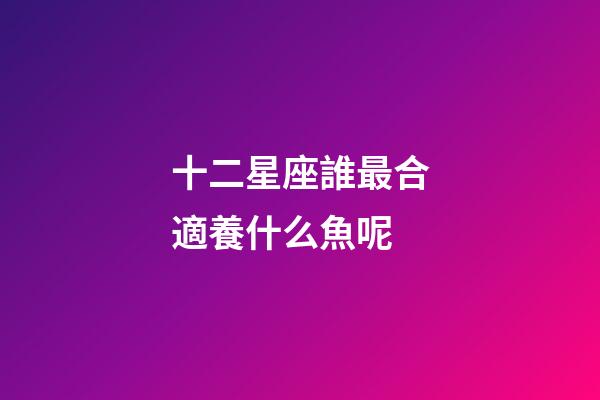 十二星座誰最合適養什么魚呢-第1張-星座運勢-玄機派