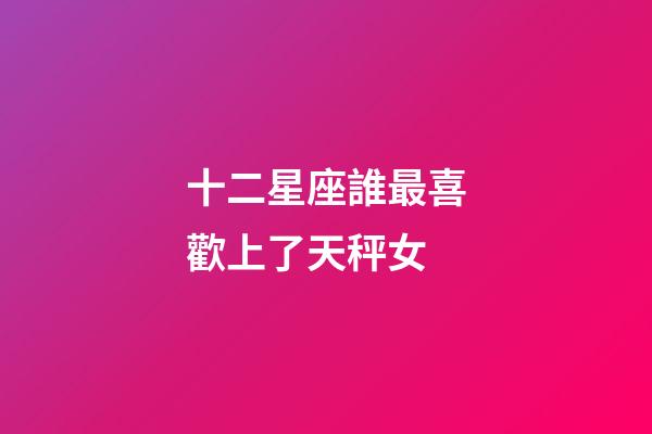 十二星座誰最喜歡上了天秤女-第1張-星座運勢-玄機派