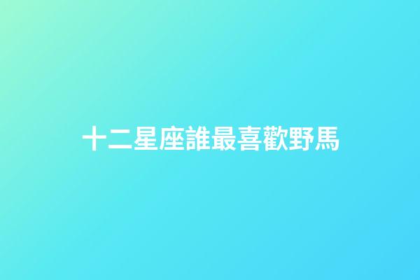十二星座誰最喜歡野馬-第1張-星座運勢-玄機派