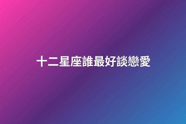 十二星座誰最好談戀愛-第1張-星座運(yùn)勢-玄機(jī)派