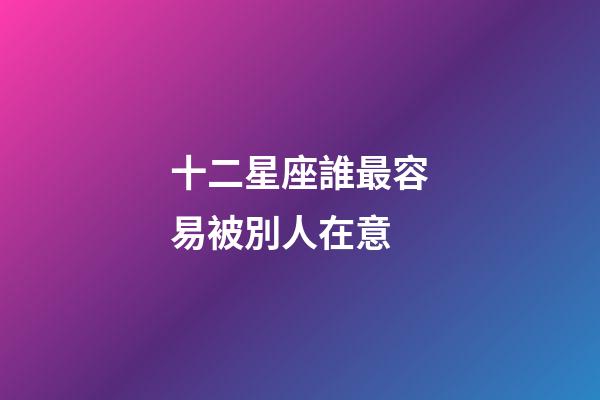 十二星座誰最容易被別人在意-第1張-星座運勢-玄機派