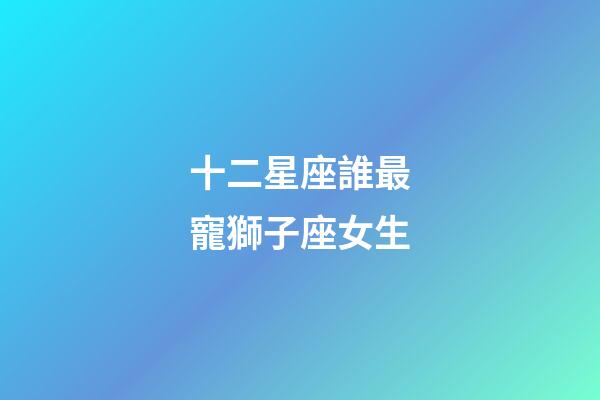 十二星座誰最寵獅子座女生-第1張-星座運勢-玄機派
